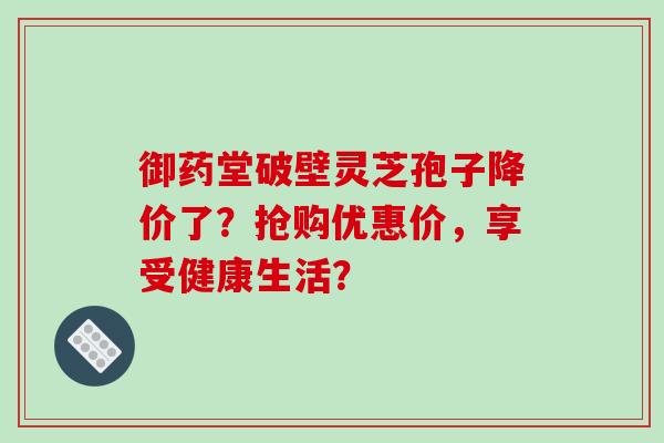 御药堂破壁灵芝孢子降价了？抢购优惠价，享受健康生活？