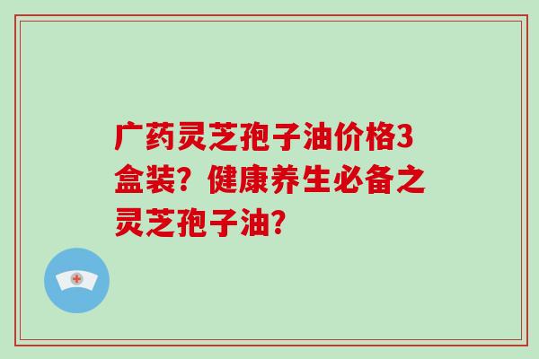 广药灵芝孢子油价格3盒装？健康养生必备之灵芝孢子油？
