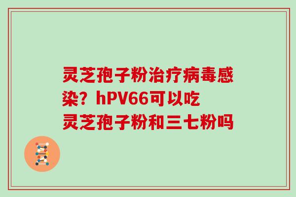 灵芝孢子粉治疗病毒感染？hPV66可以吃灵芝孢子粉和三七粉吗