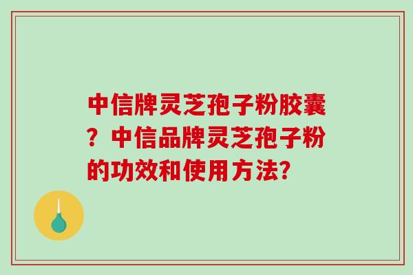 中信牌灵芝孢子粉胶囊？中信品牌灵芝孢子粉的功效和使用方法？
