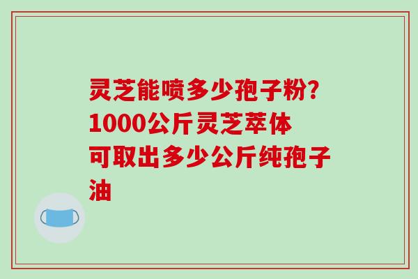 灵芝能喷多少孢子粉？1000公斤灵芝萃体可取出多少公斤纯孢子油