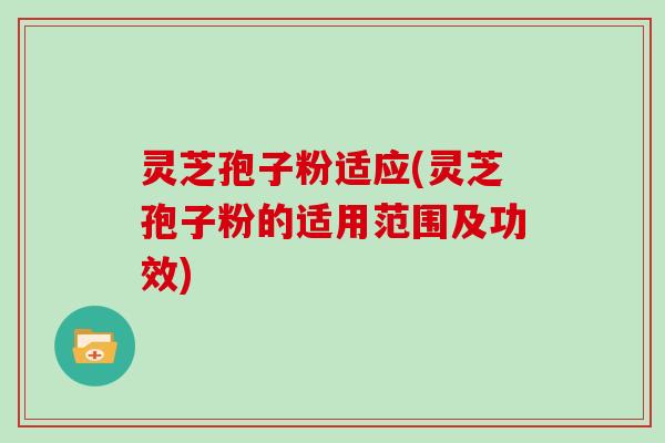 灵芝孢子粉适应(灵芝孢子粉的适用范围及功效)