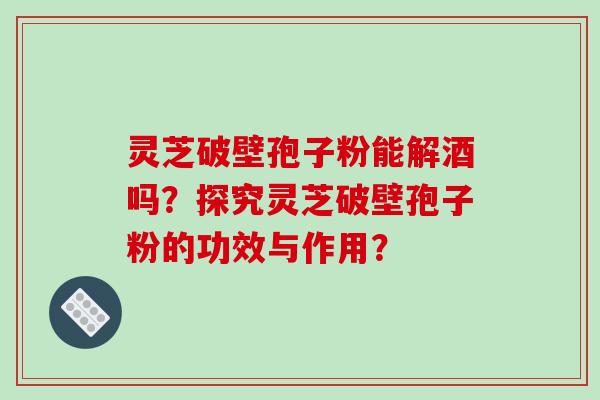 灵芝破壁孢子粉能解酒吗？探究灵芝破壁孢子粉的功效与作用？