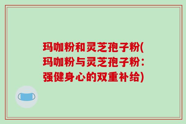 玛咖粉和灵芝孢子粉(玛咖粉与灵芝孢子粉：强健身心的双重补给)