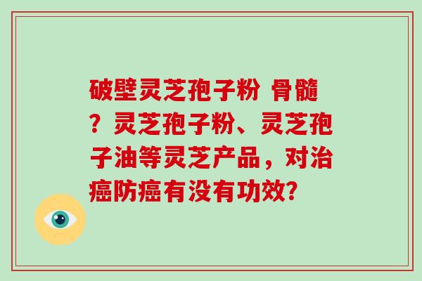 破壁灵芝孢子粉 骨髓？灵芝孢子粉、灵芝孢子油等灵芝产品，对治癌防癌有没有功效？