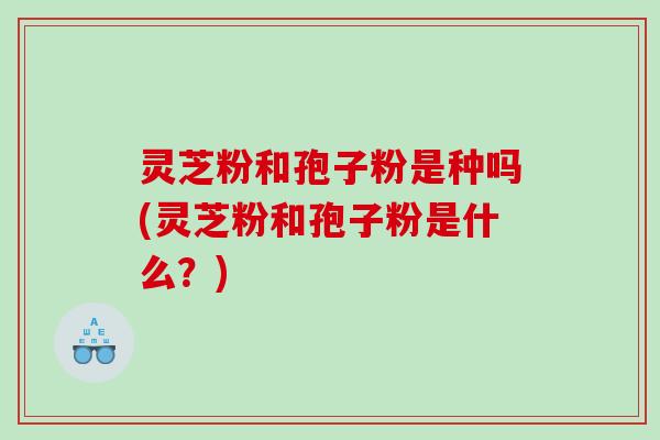 灵芝粉和孢子粉是种吗(灵芝粉和孢子粉是什么？)