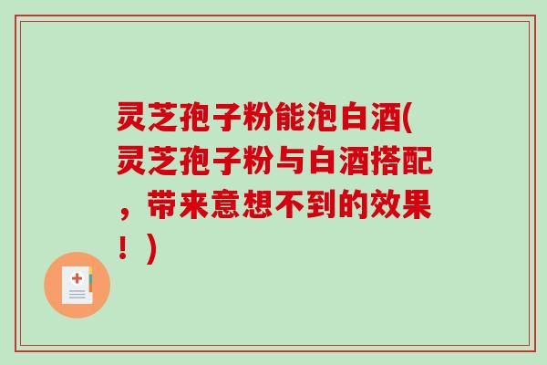 灵芝孢子粉能泡白酒(灵芝孢子粉与白酒搭配，带来意想不到的效果！)