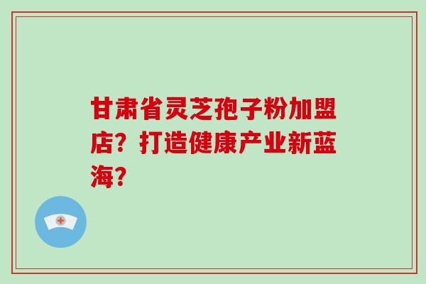 甘肃省灵芝孢子粉加盟店？打造健康产业新蓝海？