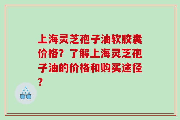 上海灵芝孢子油软胶囊价格？了解上海灵芝孢子油的价格和购买途径？