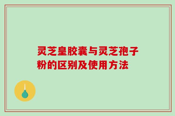 灵芝皇胶囊与灵芝孢子粉的区别及使用方法