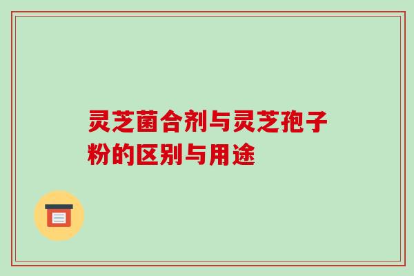 灵芝菌合剂与灵芝孢子粉的区别与用途