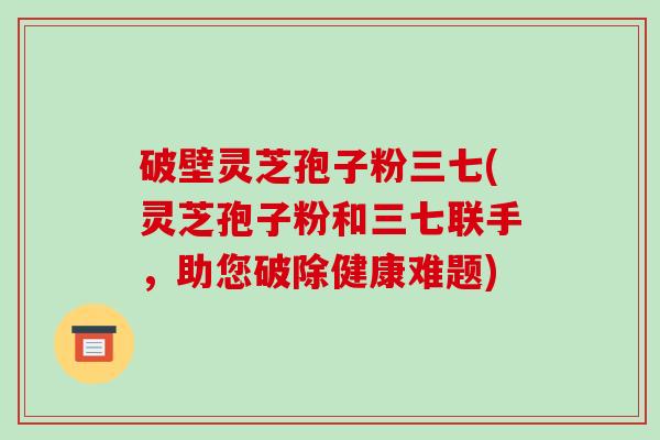 破壁灵芝孢子粉三七(灵芝孢子粉和三七联手，助您破除健康难题)