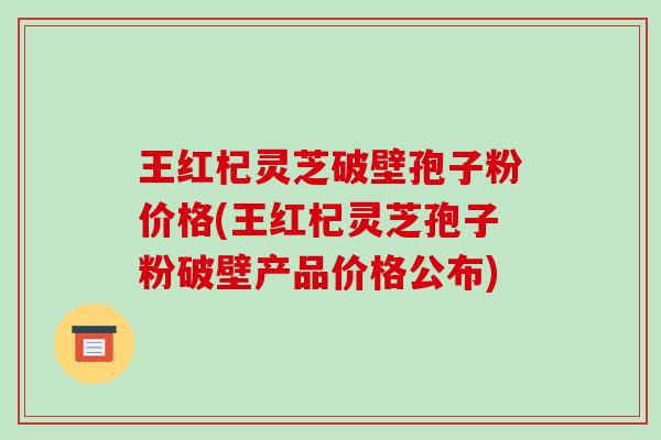 王红杞灵芝破壁孢子粉价格(王红杞灵芝孢子粉破壁产品价格公布)