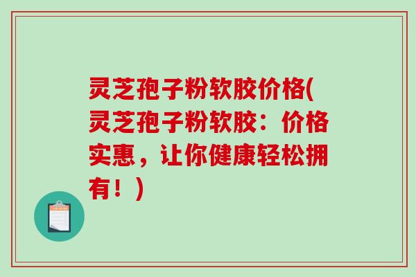 灵芝孢子粉软胶价格(灵芝孢子粉软胶：价格实惠，让你健康轻松拥有！)