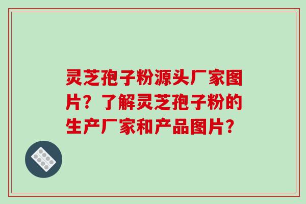 灵芝孢子粉源头厂家图片？了解灵芝孢子粉的生产厂家和产品图片？