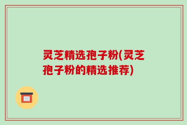 灵芝精选孢子粉(灵芝孢子粉的精选推荐)