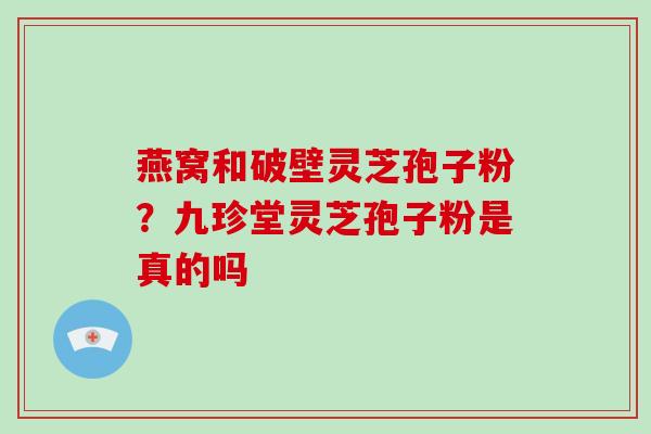 燕窝和破壁灵芝孢子粉？九珍堂灵芝孢子粉是真的吗