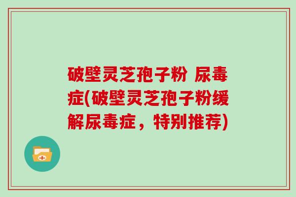 破壁灵芝孢子粉 尿毒症(破壁灵芝孢子粉缓解尿毒症，特别推荐)