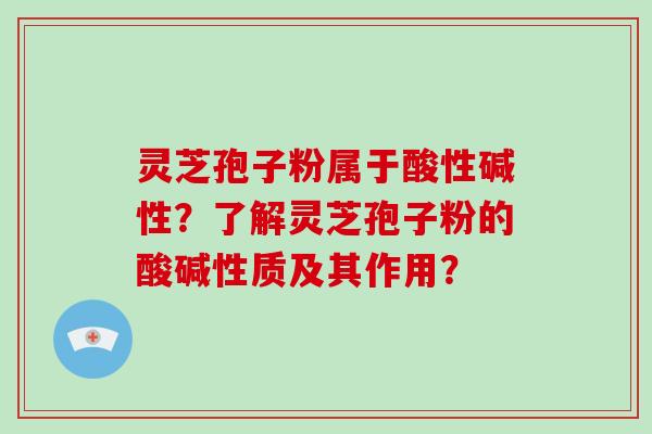 灵芝孢子粉属于酸性碱性？了解灵芝孢子粉的酸碱性质及其作用？