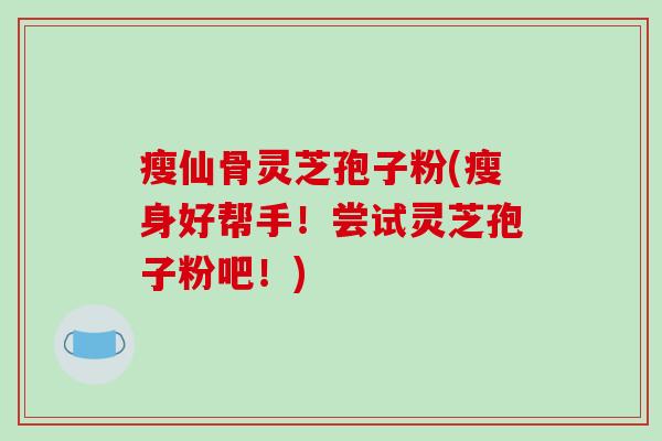 瘦仙骨灵芝孢子粉(瘦身好帮手！尝试灵芝孢子粉吧！)