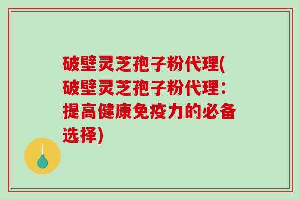 破壁灵芝孢子粉代理(破壁灵芝孢子粉代理：提高健康免疫力的必备选择)