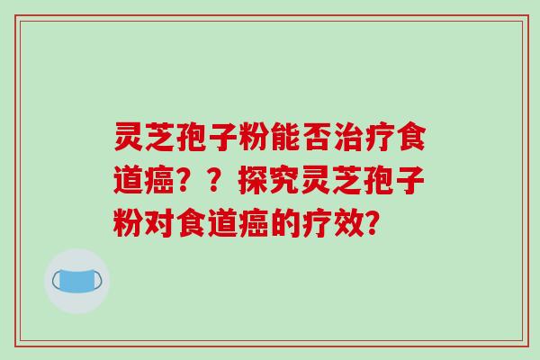 灵芝孢子粉能否治疗食道癌？？探究灵芝孢子粉对食道癌的疗效？