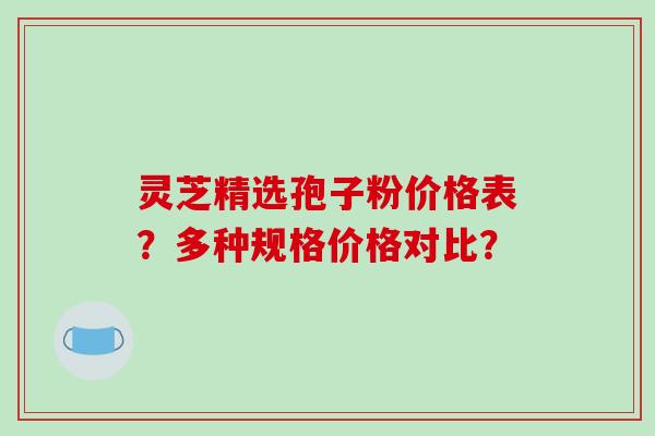 灵芝精选孢子粉价格表？多种规格价格对比？