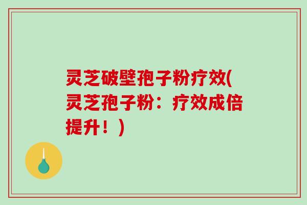 灵芝破壁孢子粉疗效(灵芝孢子粉：疗效成倍提升！)