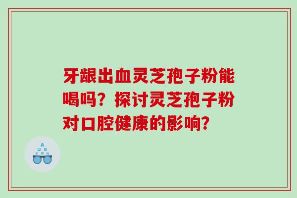 牙龈出血灵芝孢子粉能喝吗？探讨灵芝孢子粉对口腔健康的影响？