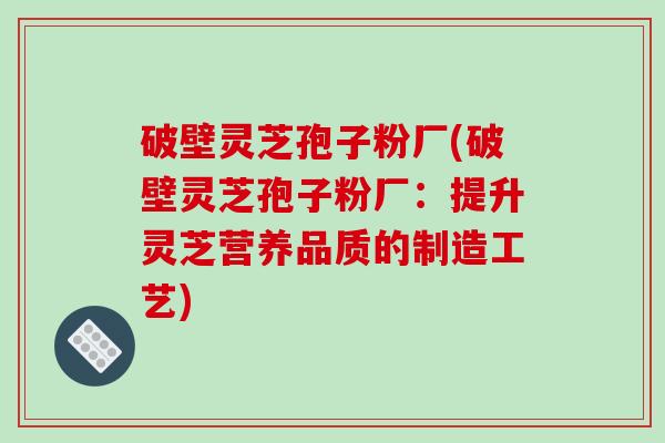 破壁灵芝孢子粉厂(破壁灵芝孢子粉厂：提升灵芝营养品质的制造工艺)