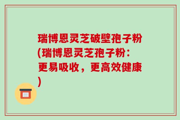 瑞博恩灵芝破壁孢子粉(瑞博恩灵芝孢子粉：更易吸收，更高效健康)