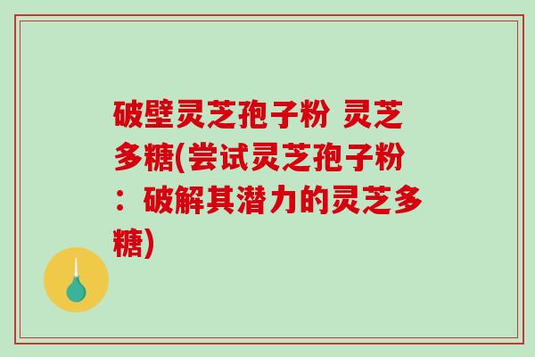 破壁灵芝孢子粉 灵芝多糖(尝试灵芝孢子粉：破解其潜力的灵芝多糖)