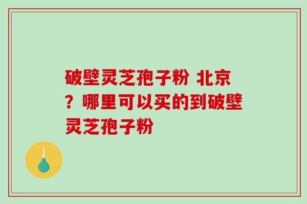 破壁灵芝孢子粉 北京？哪里可以买的到破壁灵芝孢子粉