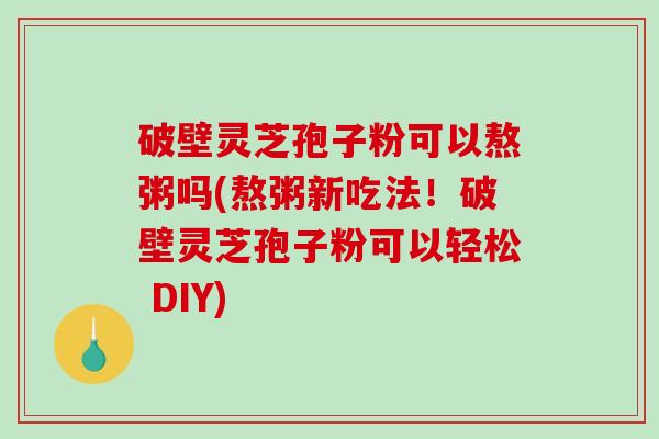 破壁灵芝孢子粉可以熬粥吗(熬粥新吃法！破壁灵芝孢子粉可以轻松 DIY)