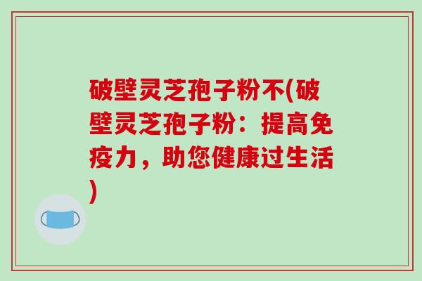 破壁灵芝孢子粉不(破壁灵芝孢子粉：提高免疫力，助您健康过生活)