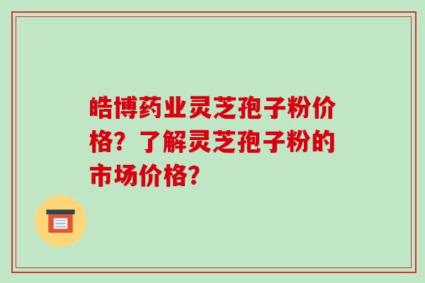 皓博药业灵芝孢子粉价格？了解灵芝孢子粉的市场价格？