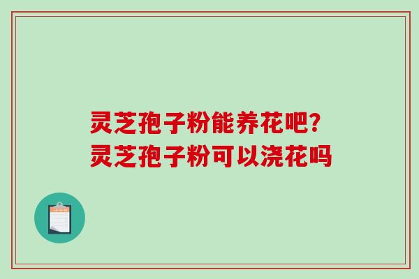 灵芝孢子粉能养花吧？灵芝孢子粉可以浇花吗