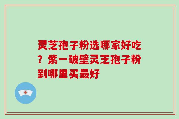 灵芝孢子粉选哪家好吃？紫一破壁灵芝孢子粉到哪里买好