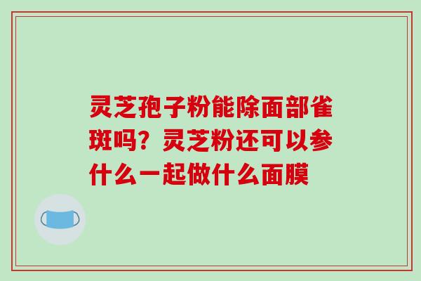 灵芝孢子粉能除面部雀斑吗？灵芝粉还可以参什么一起做什么面膜