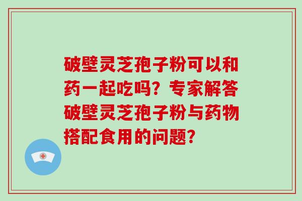 破壁灵芝孢子粉可以和药一起吃吗？专家解答破壁灵芝孢子粉与搭配食用的问题？