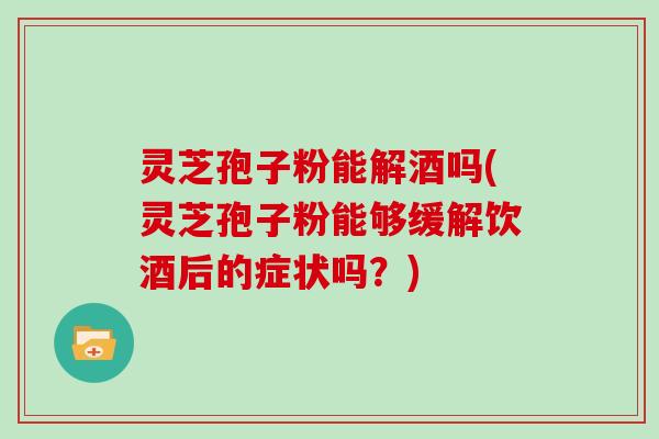 灵芝孢子粉能解酒吗(灵芝孢子粉能够缓解饮酒后的症状吗？)