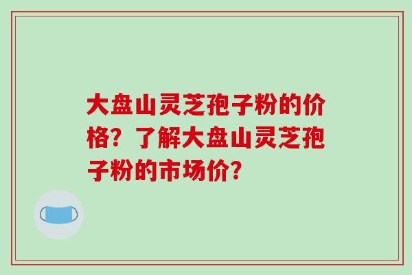 大盘山灵芝孢子粉的价格？了解大盘山灵芝孢子粉的市场价？