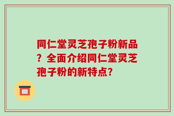 同仁堂灵芝孢子粉新品？全面介绍同仁堂灵芝孢子粉的新特点？
