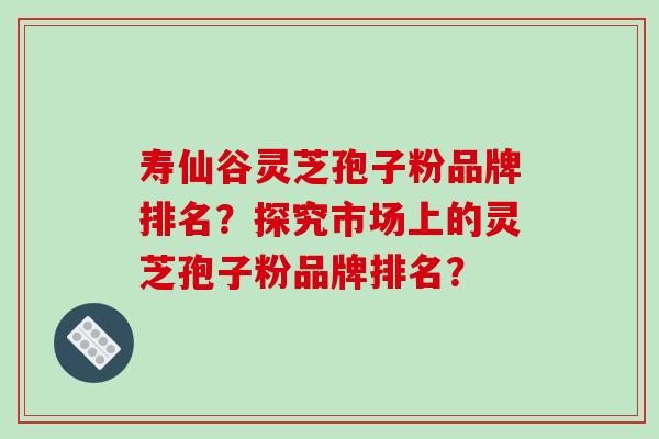 寿仙谷灵芝孢子粉品牌排名？探究市场上的灵芝孢子粉品牌排名？
