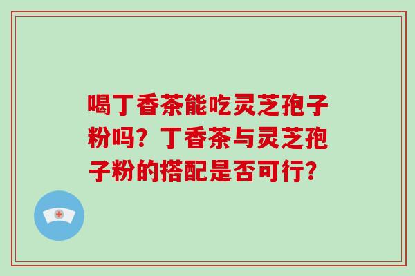 喝丁香茶能吃灵芝孢子粉吗？丁香茶与灵芝孢子粉的搭配是否可行？