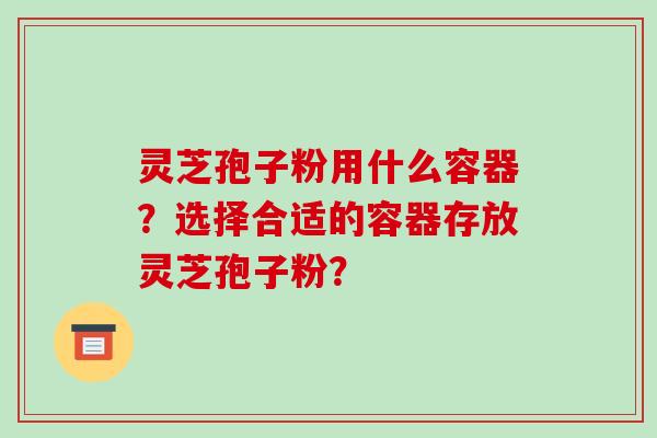 灵芝孢子粉用什么容器？选择合适的容器存放灵芝孢子粉？