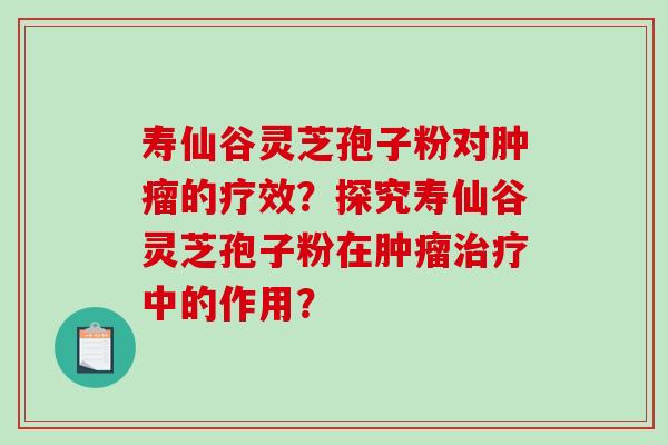 寿仙谷灵芝孢子粉对肿瘤的疗效？探究寿仙谷灵芝孢子粉在肿瘤治疗中的作用？
