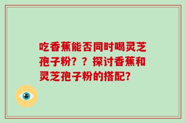 吃香蕉能否同时喝灵芝孢子粉？？探讨香蕉和灵芝孢子粉的搭配？
