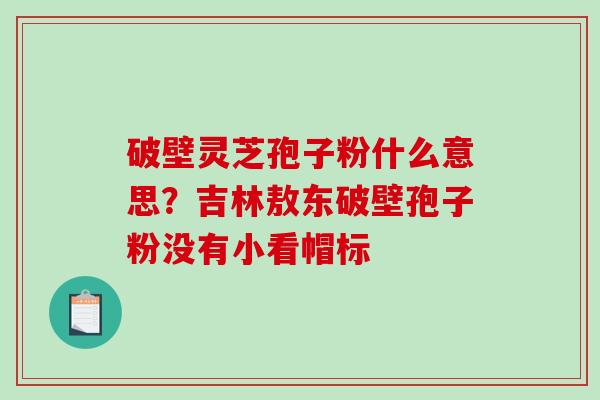 破壁灵芝孢子粉什么意思？吉林敖东破壁孢子粉没有小看帽标