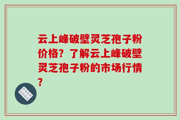 云上峰破壁灵芝孢子粉价格？了解云上峰破壁灵芝孢子粉的市场行情？